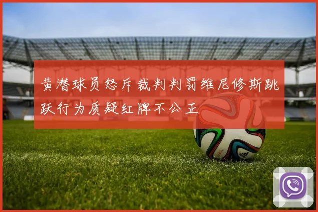 黄潜球员怒斥裁判判罚维尼修斯跳跃行为质疑红牌不公正