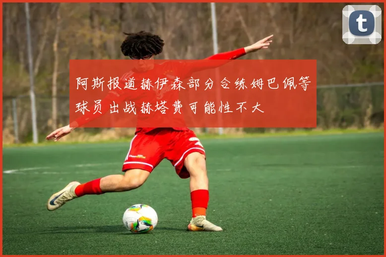 阿斯报道赫伊森部分合练姆巴佩等球员出战赫塔费可能性不大