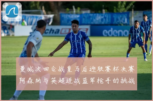 曼城次回合战皇马后迎联赛杯决赛阿森纳与英超连战蓝军枪手的挑战
