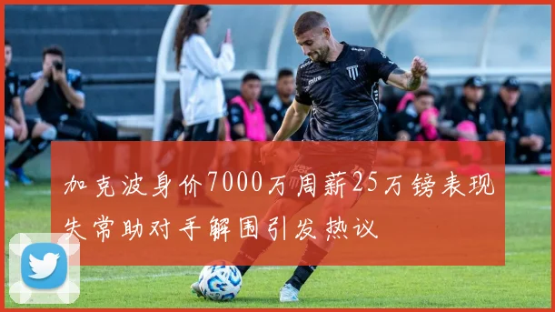 加克波身价7000万周薪25万镑表现失常助对手解围引发热议