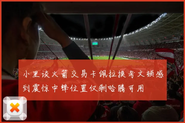 小里谈火箭交易卡佩拉换考文顿感到震惊中锋位置仅剩哈腾可用