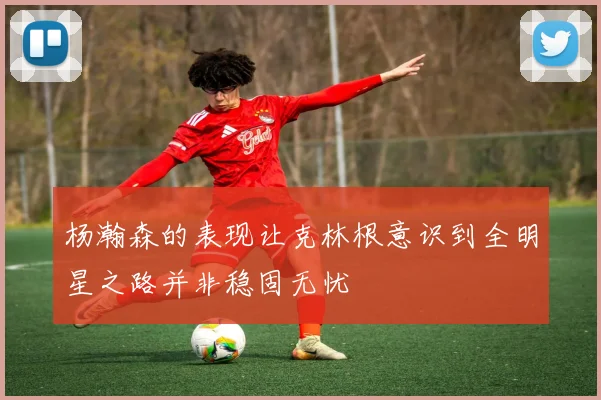 杨瀚森的表现让克林根意识到全明星之路并非稳固无忧