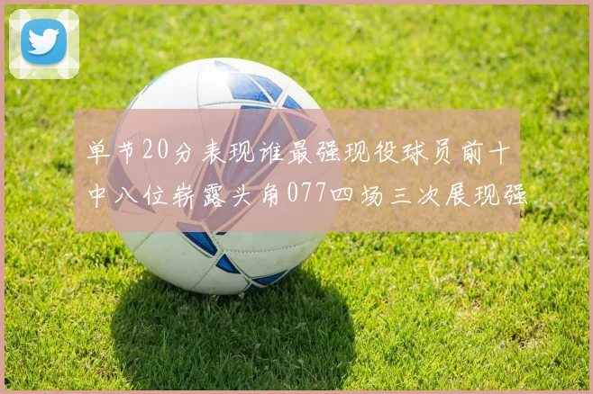 单节20分表现谁最强现役球员前十中八位崭露头角077四场三次展现强大气势