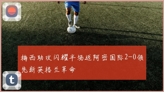 梅西助攻闪耀半场迈阿密国际2-0领先新英格兰革命