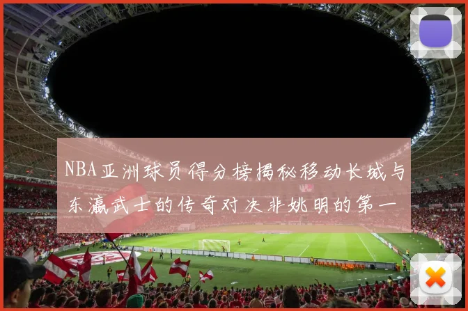 NBA亚洲球员得分榜揭秘移动长城与东瀛武士的传奇对决非姚明的第一人是谁