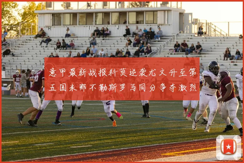 意甲最新战报科莫逆袭尤文升至第五国米那不勒斯罗马同分争夺激烈