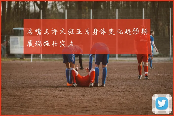 名嘴点评文班亚马身体变化超预期展现强壮实力