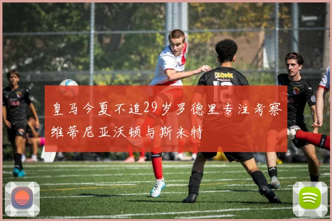 皇马今夏不追29岁罗德里专注考察维蒂尼亚沃顿与斯米特