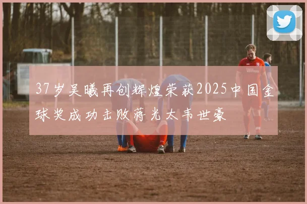 37岁吴曦再创辉煌荣获2025中国金球奖成功击败蒋光太韦世豪