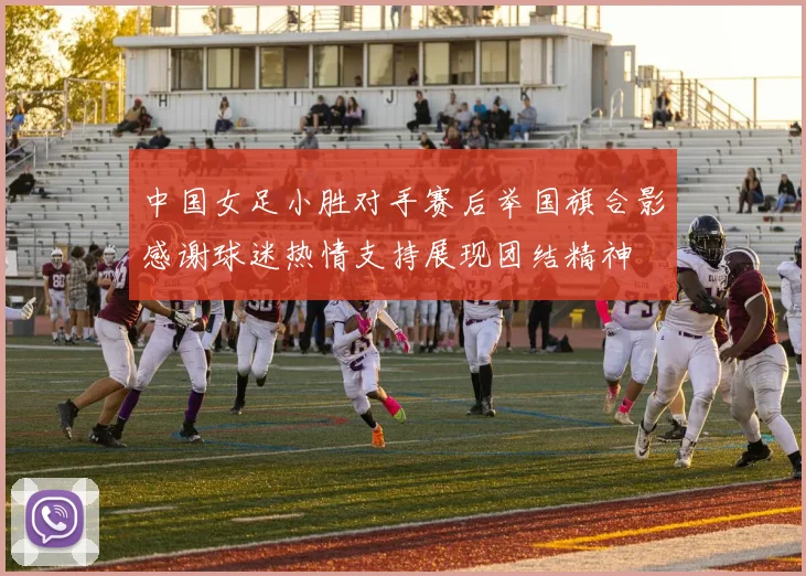 中国女足小胜对手赛后举国旗合影感谢球迷热情支持展现团结精神