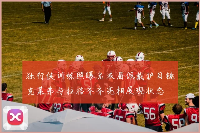 独行侠训练照曝光浓眉佩戴护目镜克莱弗与拉格齐齐亮相展现状态