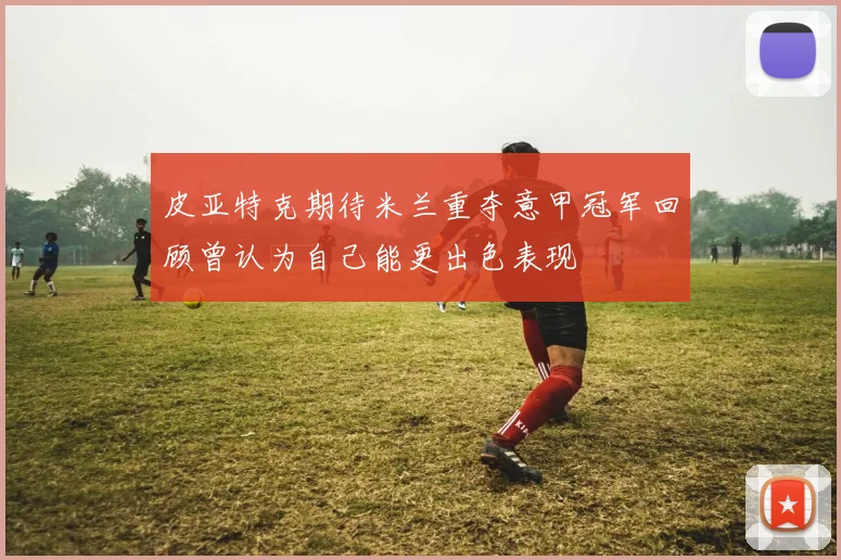 皮亚特克期待米兰重夺意甲冠军回顾曾认为自己能更出色表现