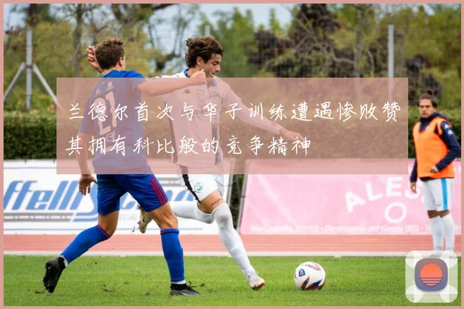兰德尔首次与华子训练遭遇惨败赞其拥有科比般的竞争精神