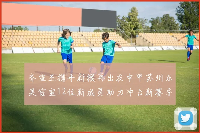 齐宣王携手新援再出发中甲苏州东吴官宣12位新成员助力冲击新赛季