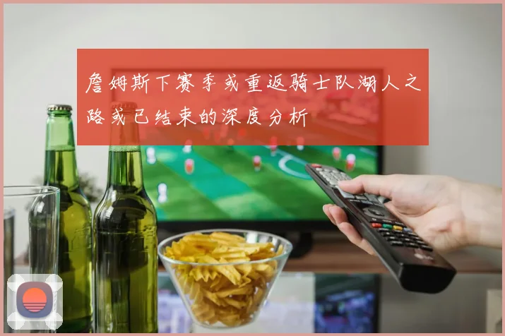 詹姆斯下赛季或重返骑士队湖人之路或已结束的深度分析
