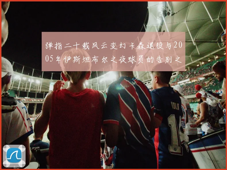 弹指二十载风云变幻卡森退役与2005年伊斯坦布尔之夜球员的告别之路