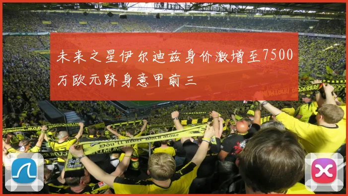 未来之星伊尔迪兹身价激增至7500万欧元跻身意甲前三
