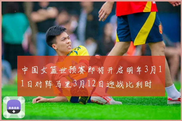 中国女篮世预赛即将开启明年3月11日对阵马里3月12日迎战比利时