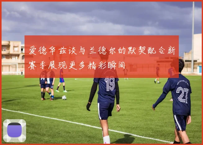 爱德华兹谈与兰德尔的默契配合新赛季展现更多精彩瞬间