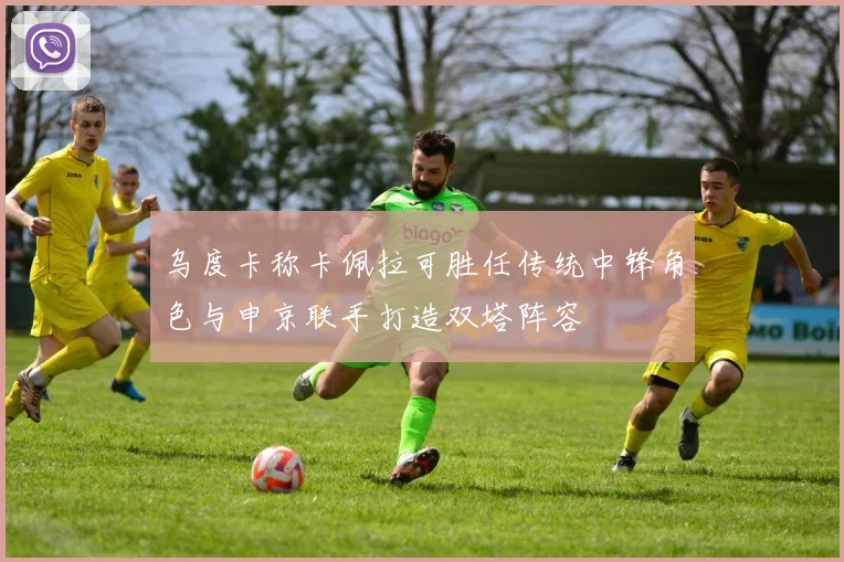 乌度卡称卡佩拉可胜任传统中锋角色与申京联手打造双塔阵容