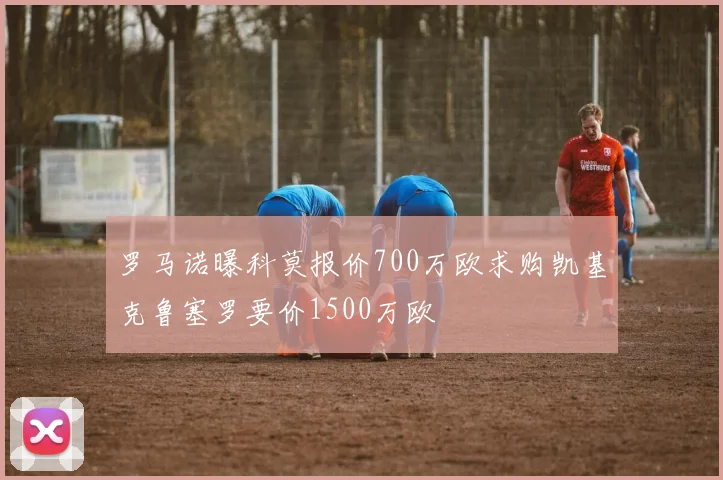 罗马诺曝科莫报价700万欧求购凯基克鲁塞罗要价1500万欧