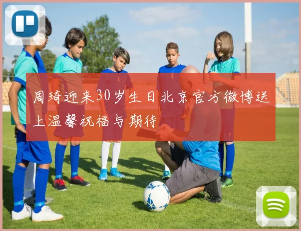 周琦迎来30岁生日北京官方微博送上温馨祝福与期待
