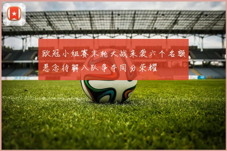 欧冠小组赛末轮大战来袭六个名额悬念待解八队争夺同分荣耀