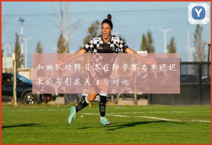 加纳队对阵日本在即参赛名单迟迟未公布引发关注与讨论