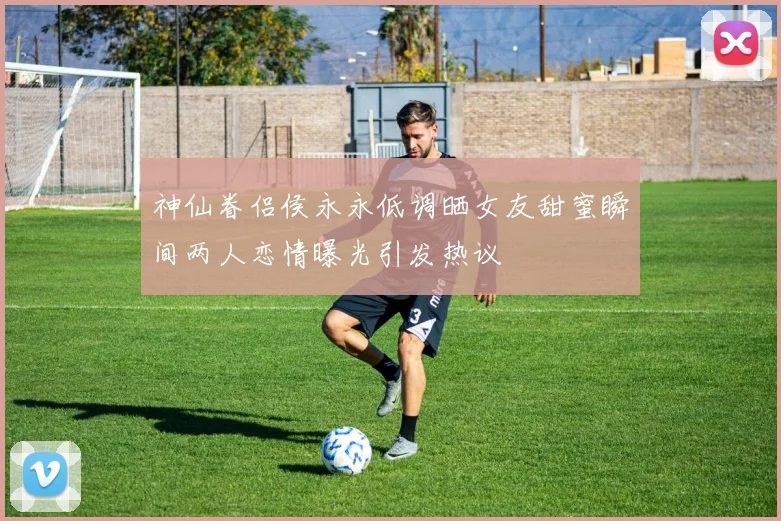 神仙眷侣侯永永低调晒女友甜蜜瞬间两人恋情曝光引发热议
