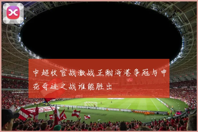 中超收官战激战正酣海港争冠与申花奇迹之战谁能胜出