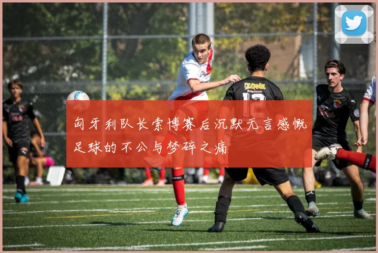 匈牙利队长索博赛后沉默无言感慨足球的不公与梦碎之痛