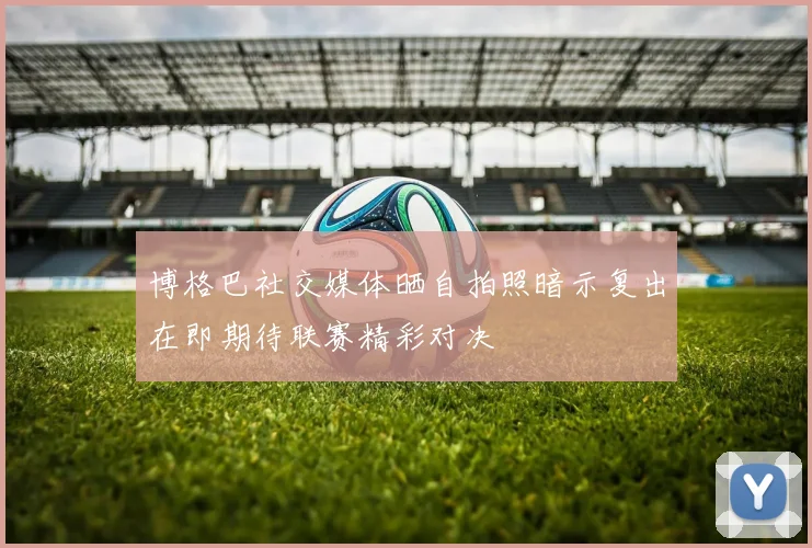 博格巴社交媒体晒自拍照暗示复出在即期待联赛精彩对决