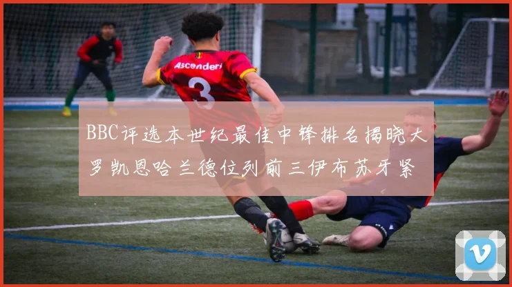 BBC评选本世纪最佳中锋排名揭晓大罗凯恩哈兰德位列前三伊布苏牙紧随其后