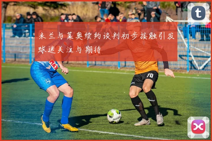 米兰与莱奥续约谈判初步接触引发球迷关注与期待