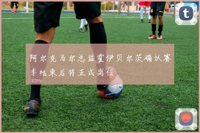 阿尔克马尔总监霍伊贝尔茨确认赛季结束后将正式离任