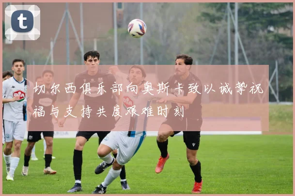 切尔西俱乐部向奥斯卡致以诚挚祝福与支持共度艰难时刻