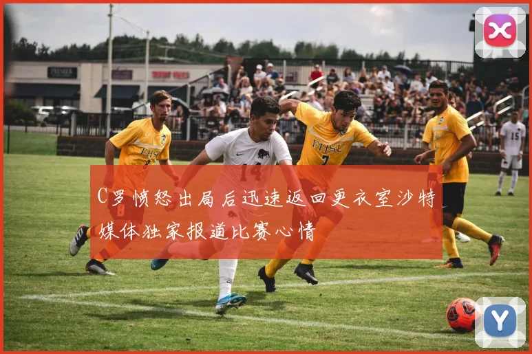 C罗愤怒出局后迅速返回更衣室沙特媒体独家报道比赛心情