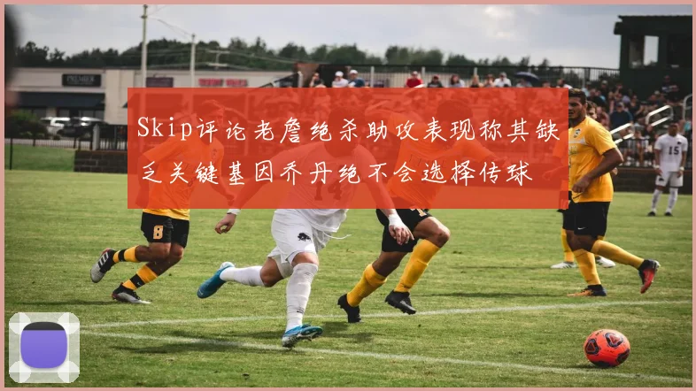 Skip评论老詹绝杀助攻表现称其缺乏关键基因乔丹绝不会选择传球