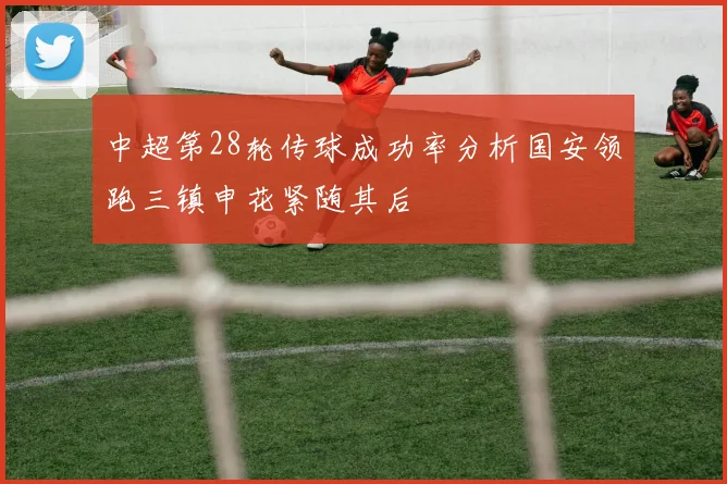 中超第28轮传球成功率分析国安领跑三镇申花紧随其后