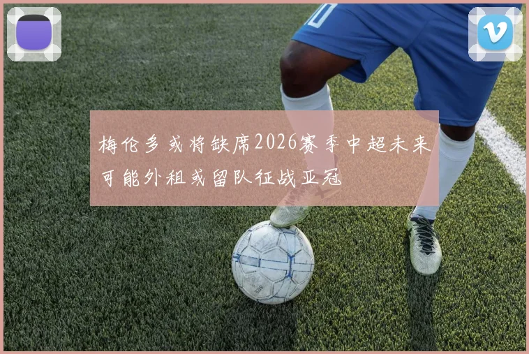 梅伦多或将缺席2026赛季中超未来可能外租或留队征战亚冠