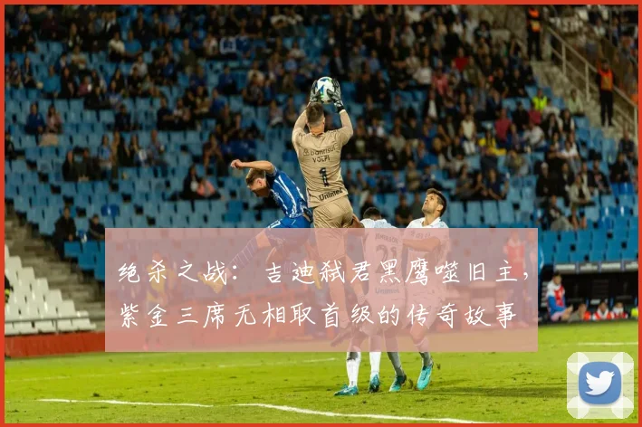 绝杀之战：吉迪弑君黑鹰噬旧主，紫金三席无相取首级的传奇故事